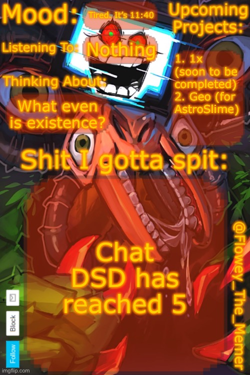 Flowey_The_Memer New Announcement Template | Tired. It’s 11:40; Nothing; 1. 1x (soon to be completed)
2. Geo (for AstroSlime); What even is existence? Chat DSD has reached 5 | image tagged in flowey_the_memer new announcement template | made w/ Imgflip meme maker