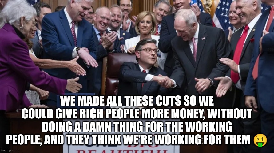 Fooled Again | WE MADE ALL THESE CUTS SO WE COULD GIVE RICH PEOPLE MORE MONEY, WITHOUT DOING A DAMN THING FOR THE WORKING PEOPLE, AND THEY THINK WE'RE WORKING FOR THEM 🤑 | image tagged in trump,gop,maga,nazi,fascist,fooled | made w/ Imgflip meme maker