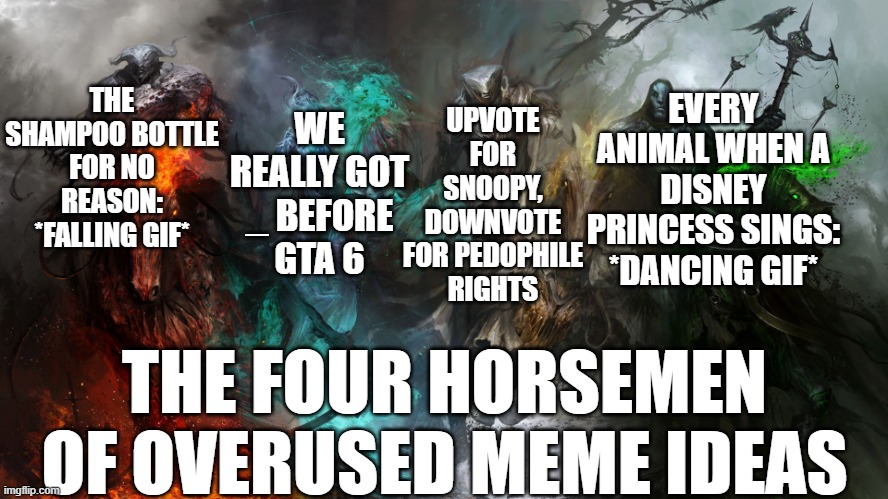 4 horsemen | UPVOTE FOR SNOOPY, DOWNVOTE FOR PEDOPHILE RIGHTS; THE SHAMPOO BOTTLE FOR NO REASON: *FALLING GIF*; EVERY ANIMAL WHEN A DISNEY PRINCESS SINGS: *DANCING GIF*; WE REALLY GOT _ BEFORE GTA 6; THE FOUR HORSEMEN OF OVERUSED MEME IDEAS | image tagged in 4 horsemen,gta 6,upvote begging,shampoo,disney princess,y tho | made w/ Imgflip meme maker