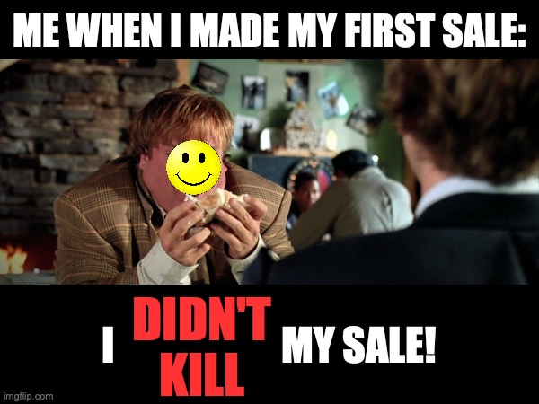 This happened today :) Hate to block out Chris Farley's face though | ME WHEN I MADE MY FIRST SALE:; I                     MY SALE! DIDN'T
KILL | image tagged in tommy boy,chris farley,sales,sale,salesman,first time | made w/ Imgflip meme maker