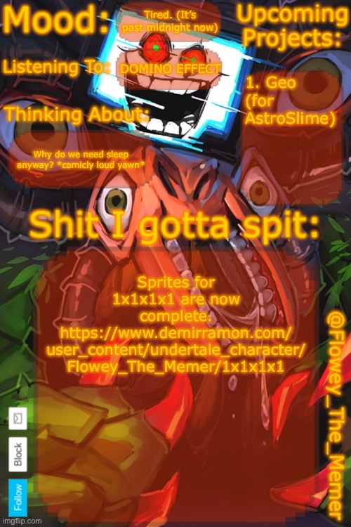 Link in comments for the lazies | Tired. (It’s past midnight now); DOMINO EFFECT; 1. Geo (for AstroSlime); Why do we need sleep anyway? *comicly loud yawn*; Sprites for 1x1x1x1 are now complete.
https://www.demirramon.com/
user_content/undertale_character/
Flowey_The_Memer/1x1x1x1 | image tagged in flowey_the_memer new announcement template | made w/ Imgflip meme maker