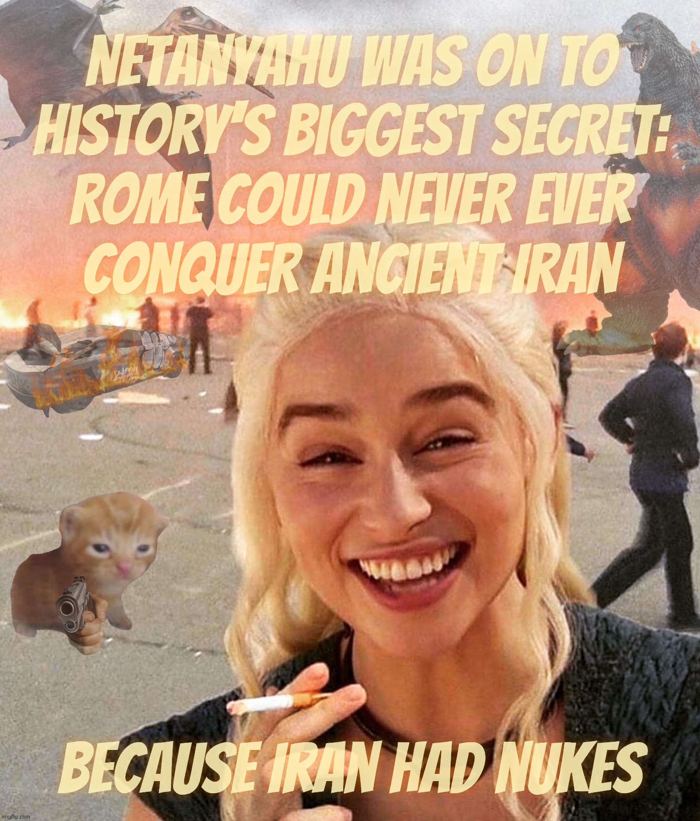 Iran nukes. To see, or not to see, that is the suggestion. | Netanyahu was on to
history's biggest secret:
Rome could never ever
conquer ancient Iran; Because Iran had nukes | image tagged in disaster smoker gal kitchen sink edition,iran war,iran nukes,they're coming to get you barbara,better dust off the bunker,scary | made w/ Imgflip meme maker