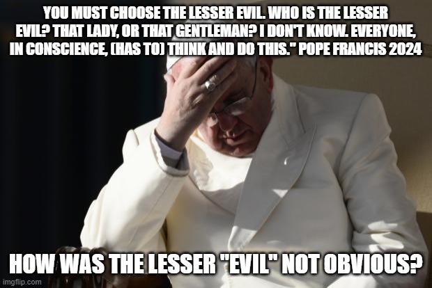 Pope Francis Facepalm | YOU MUST CHOOSE THE LESSER EVIL. WHO IS THE LESSER EVIL? THAT LADY, OR THAT GENTLEMAN? I DON'T KNOW. EVERYONE, IN CONSCIENCE, (HAS TO) THINK AND DO THIS." POPE FRANCIS 2024; HOW WAS THE LESSER "EVIL" NOT OBVIOUS? | image tagged in pope francis facepalm | made w/ Imgflip meme maker