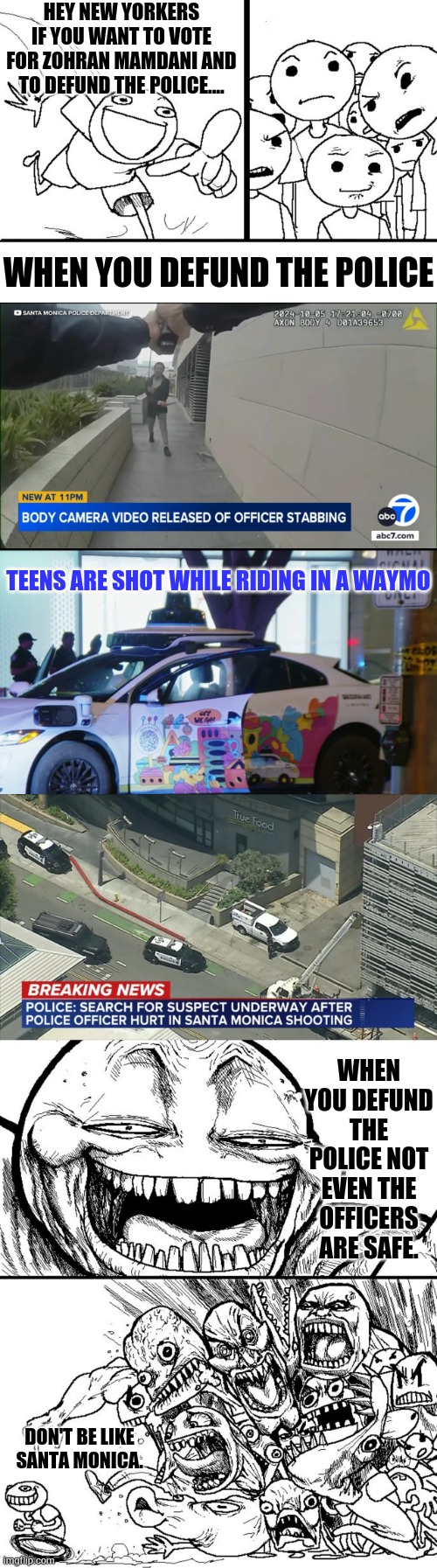 Don't Be Like Santa Monica | HEY NEW YORKERS IF YOU WANT TO VOTE FOR ZOHRAN MAMDANI AND TO DEFUND THE POLICE.... WHEN YOU DEFUND THE POLICE; TEENS ARE SHOT WHILE RIDING IN A WAYMO; WHEN YOU DEFUND THE POLICE NOT EVEN THE OFFICERS ARE SAFE. DON'T BE LIKE SANTA MONICA. | image tagged in memes,defund,police,police officer,not,safe | made w/ Imgflip meme maker