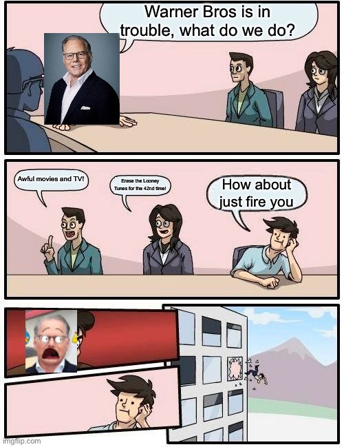 Boardroom Meeting Suggestion Meme | Warner Bros is in trouble, what do we do? Awful movies and TV! Erase the Looney Tunes for the 42nd time! How about just fire you | image tagged in memes,boardroom meeting suggestion | made w/ Imgflip meme maker