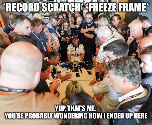 Max Verstappen - Yup, thats’s me, you’re probably wondering how I ended up here | *RECORD SCRATCH* *FREEZE FRAME*; YUP, THAT’S ME, 
YOU’RE PROBABLY WONDERING HOW I ENDED UP HERE | image tagged in max verstappen,verstappen,record scratch,f1,freeze frame | made w/ Imgflip meme maker