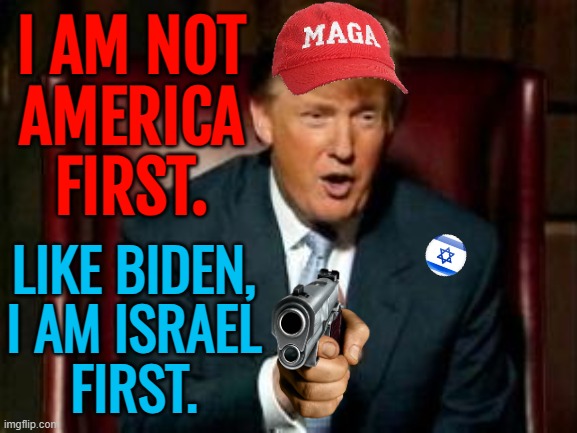 Trump is not America First | I AM NOT
AMERICA
FIRST. LIKE BIDEN,
I AM ISRAEL
FIRST. | image tagged in donald trump,president trump,maga,make america great again,republican party,liberal vs conservative | made w/ Imgflip meme maker