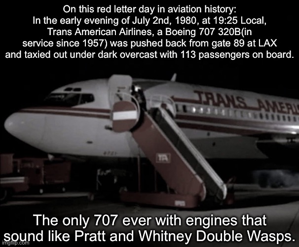 Airplane | On this red letter day in aviation history: In the early evening of July 2nd, 1980, at 19:25 Local, Trans American Airlines, a Boeing 707 320B(in service since 1957) was pushed back from gate 89 at LAX and taxied out under dark overcast with 113 passengers on board. The only 707 ever with engines that sound like Pratt and Whitney Double Wasps. | image tagged in airplane | made w/ Imgflip meme maker