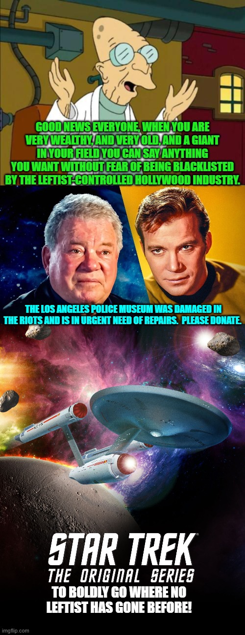 Way to go Shatner/Kirk! | GOOD NEWS EVERYONE, WHEN YOU ARE VERY WEALTHY, AND VERY OLD, AND A GIANT IN YOUR FIELD YOU CAN SAY ANYTHING YOU WANT WITHOUT FEAR OF BEING BLACKLISTED BY THE LEFTIST-CONTROLLED HOLLYWOOD INDUSTRY. THE LOS ANGELES POLICE MUSEUM WAS DAMAGED IN THE RIOTS AND IS IN URGENT NEED OF REPAIRS.  PLEASE DONATE. TO BOLDLY GO WHERE NO LEFTIST HAS GONE BEFORE! | image tagged in yep | made w/ Imgflip meme maker