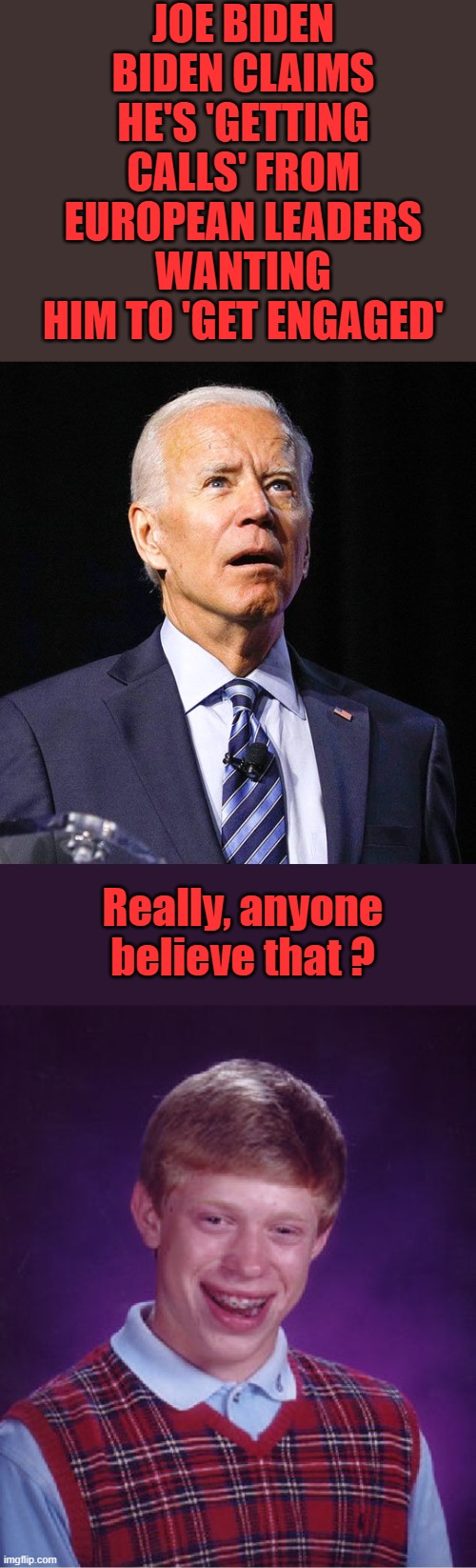 JOE BIDEN
BIDEN CLAIMS HE'S 'GETTING CALLS' FROM EUROPEAN LEADERS WANTING HIM TO 'GET ENGAGED'; Really, anyone believe that ? | image tagged in joe biden,memes,bad luck brian | made w/ Imgflip meme maker