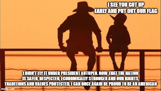 Cowboy Wisdom, Trump Made America Great Again | I SEE YOU GOT UP EARLY AND PUT OUT OUR FLAG; I DIDN'T FLY IT UNDER PRESIDENT AUTOPEN. NOW THAT THE NATION IS SAFER, RESPECTED, ECONOMICALLY STRONGER AND OUR RIGHTS, TRADITIONS AND VALUES PROTECTED, I CAN ONCE AGAIN BE PROUD TO BE AN AMERICAN | image tagged in cowboy father and son,maga,cowboy wisdom,patriotism,faithful,president trump | made w/ Imgflip meme maker