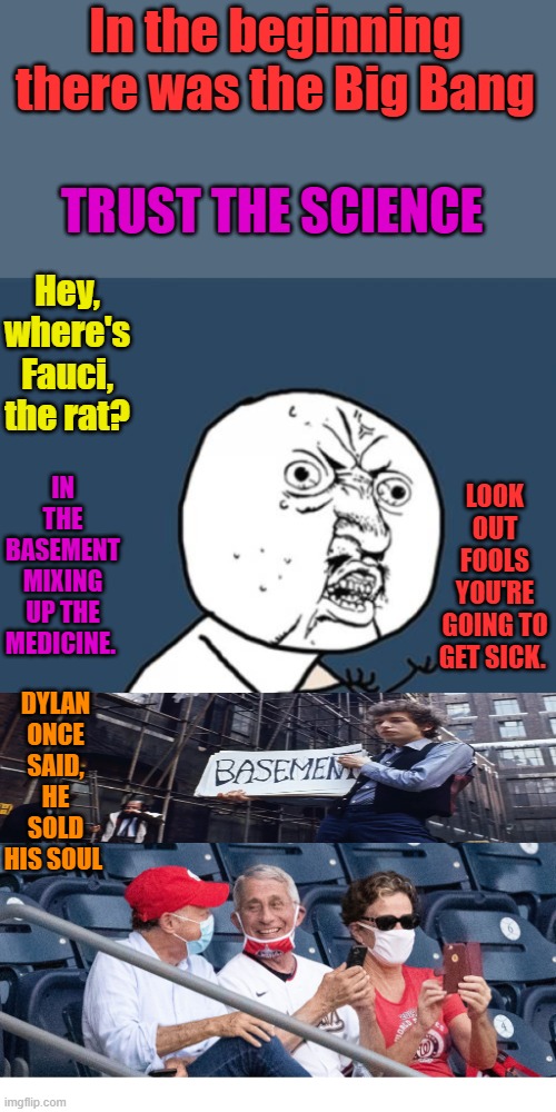 Just a bunch of coincidence | In the beginning there was the Big Bang; TRUST THE SCIENCE; Hey, where's Fauci, the rat? LOOK OUT FOOLS YOU'RE GOING TO GET SICK. IN THE BASEMENT MIXING UP THE MEDICINE. DYLAN ONCE SAID, HE SOLD HIS SOUL | image tagged in memes,y u no,fauci without a mask at the baseball game | made w/ Imgflip meme maker