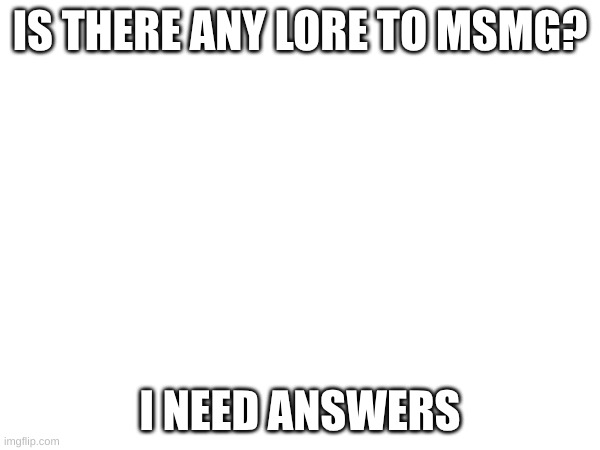If there is any I need it | IS THERE ANY LORE TO MSMG? I NEED ANSWERS | image tagged in theory | made w/ Imgflip meme maker