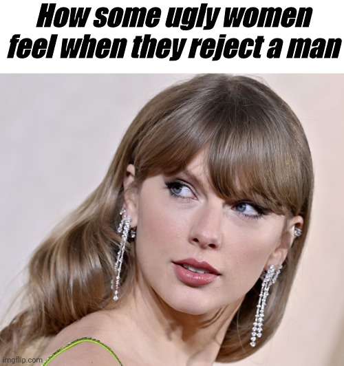 Women | How some ugly women feel when they reject a man | image tagged in imgflip | made w/ Imgflip meme maker