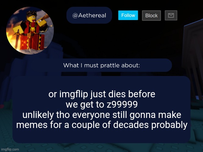 aethereal's forsaken template | or imgflip just dies before we get to z99999
unlikely tho everyone still gonna make memes for a couple of decades probably | image tagged in aethereal's forsaken template | made w/ Imgflip meme maker