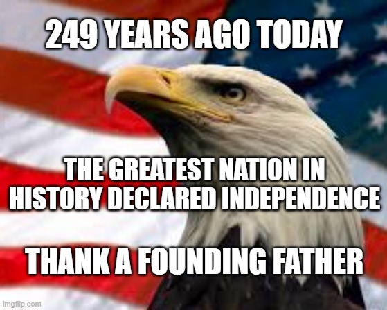 249 years ago today... | 249 YEARS AGO TODAY; THE GREATEST NATION IN HISTORY DECLARED INDEPENDENCE; THANK A FOUNDING FATHER | image tagged in patriotic eagle,meme,freedom,american flag | made w/ Imgflip meme maker