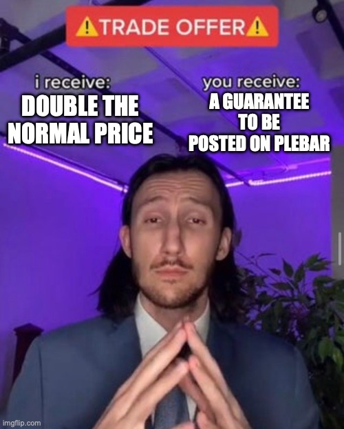 i receive you receive | A GUARANTEE TO BE POSTED ON PLEBAR; DOUBLE THE NORMAL PRICE | image tagged in i receive you receive | made w/ Imgflip meme maker