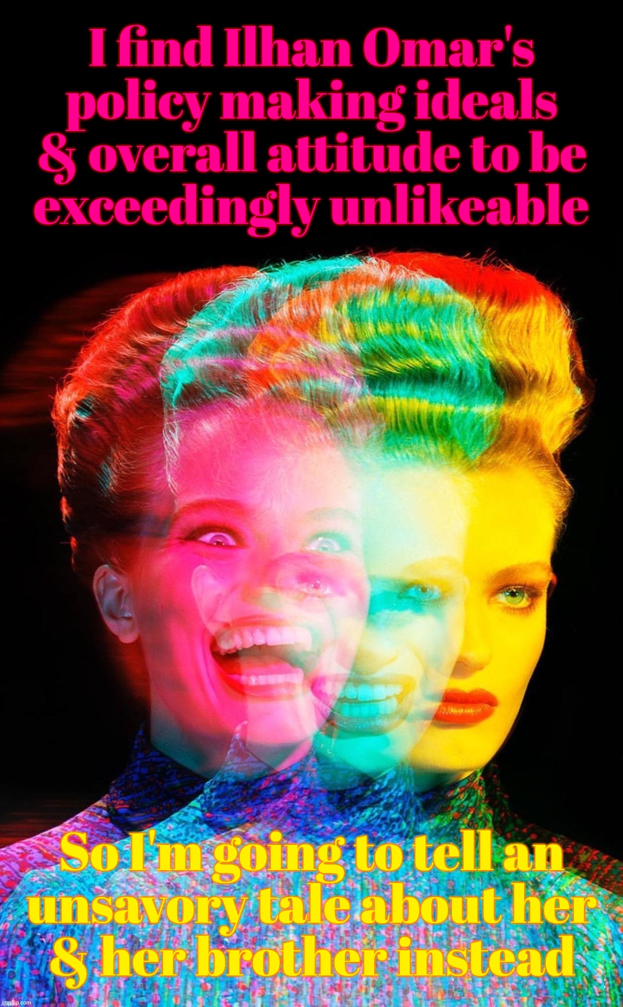 Disagreeing over politics reduced to puerile attacks of the most juvenile base sort by those who don't even know why | I find Ilhan Omar's policy making ideals & overall attitude to be
exceedingly unlikeable So I'm going to tell an
unsavory tale about her
& h | image tagged in har har,ilhan omar,something something brother,no definable disagreement,just snot picking,base impulse reactionaries | made w/ Imgflip meme maker