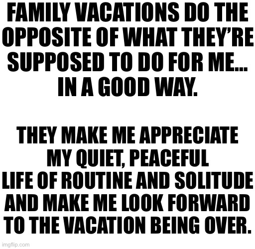 The yapposaurus rex | FAMILY VACATIONS DO THE
OPPOSITE OF WHAT THEY’RE
SUPPOSED TO DO FOR ME…
IN A GOOD WAY. THEY MAKE ME APPRECIATE MY QUIET, PEACEFUL LIFE OF ROUTINE AND SOLITUDE AND MAKE ME LOOK FORWARD TO THE VACATION BEING OVER. | made w/ Imgflip meme maker