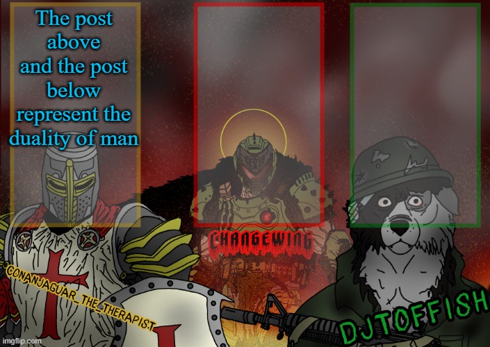 The Fist of Konshu, DJTO, and Conanjaguar shared template | The post above and the post below represent the duality of man | image tagged in the fist of konshu djto and conanjaguar shared template | made w/ Imgflip meme maker