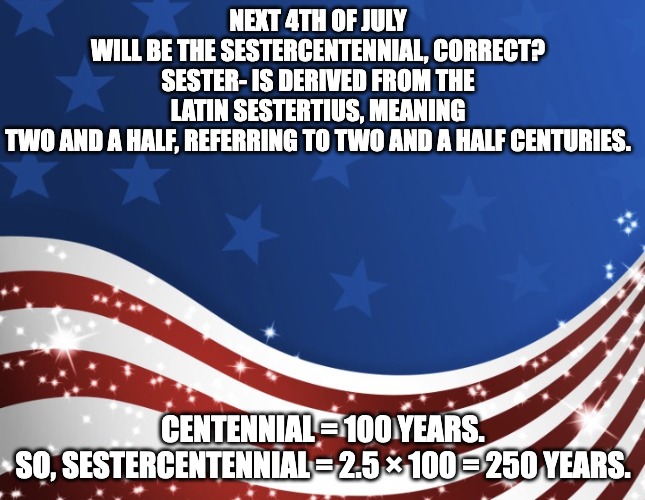 Patriotic | NEXT 4TH OF JULY WILL BE THE SESTERCENTENNIAL, CORRECT?

SESTER- IS DERIVED FROM THE LATIN SESTERTIUS, MEANING TWO AND A HALF, REFERRING TO TWO AND A HALF CENTURIES. CENTENNIAL = 100 YEARS.

SO, SESTERCENTENNIAL = 2.5 × 100 = 250 YEARS. | image tagged in patriotic | made w/ Imgflip meme maker