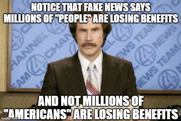 Ron Burgundy Meme | NOTICE THAT FAKE NEWS SAYS MILLIONS OF "PEOPLE" ARE LOSING BENEFITS AND NOT MILLIONS OF "AMERICANS" ARE LOSING BENEFITS | image tagged in memes,ron burgundy | made w/ Imgflip meme maker
