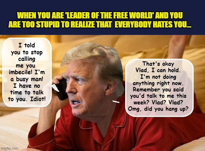 How yesterday's call with Putin really went... | WHEN YOU ARE 'LEADER OF THE FREE WORLD' AND YOU ARE TOO STUPID TO REALIZE THAT  EVERYBODY HATES YOU... That's okay Vlad, I can hold. I'm not doing anything right now. Remember you said you'd talk to me this week? Vlad? Vlad? Omg, did you hang up? I told you to stop calling me you  imbecile! I'm a busy man! I have no time to talk to you. Idiot! | image tagged in impeach trump,donald trump memes,government corruption,vladimir putin,trump putin,trump is a moron | made w/ Imgflip meme maker