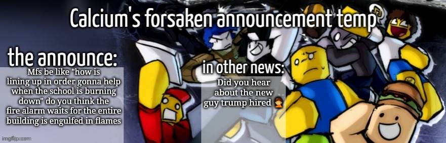 Calcium's forsaken announcement temp | Mfs be like "how is lining up in order gonna help when the school is burning down" do you think the fire alarm waits for the entire building is engulfed in flames; Did you hear about the new guy trump hired 🤦 | image tagged in calcium's forsaken announcement temp | made w/ Imgflip meme maker