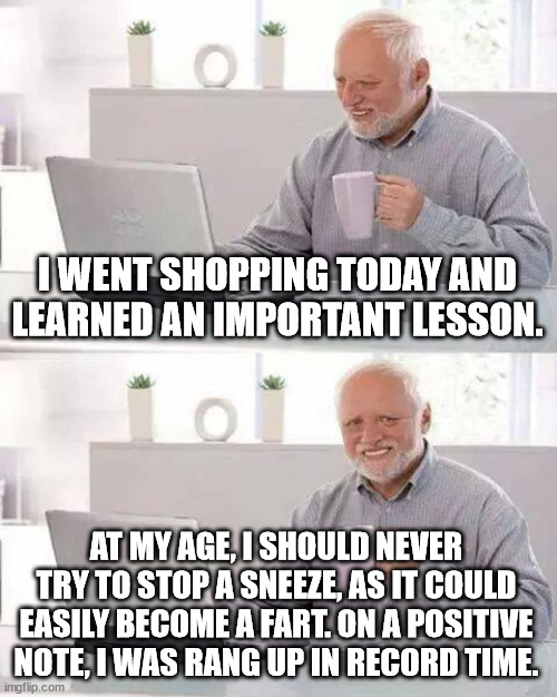 Sneeze Warning | I WENT SHOPPING TODAY AND LEARNED AN IMPORTANT LESSON. AT MY AGE, I SHOULD NEVER TRY TO STOP A SNEEZE, AS IT COULD EASILY BECOME A FART. ON A POSITIVE NOTE, I WAS RANG UP IN RECORD TIME. | image tagged in memes,hide the pain harold,shopping,old age,sneeze,fart | made w/ Imgflip meme maker