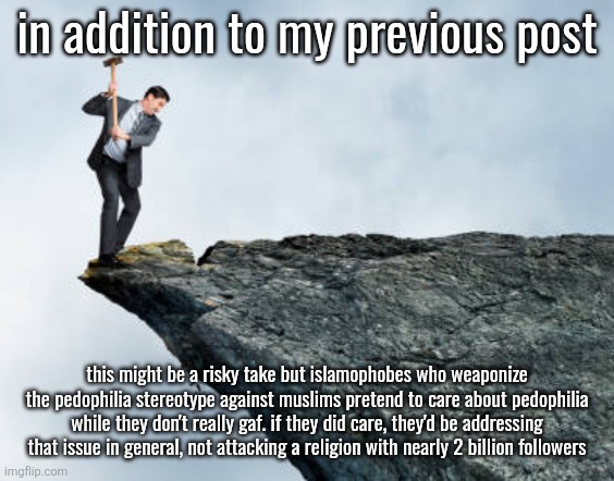 ok Imma smbau now | in addition to my previous post; this might be a risky take but islamophobes who weaponize the pedophilia stereotype against muslims pretend to care about pedophilia while they don't really gaf. if they did care, they'd be addressing that issue in general, not attacking a religion with nearly 2 billion followers | image tagged in man breaking cliff | made w/ Imgflip meme maker
