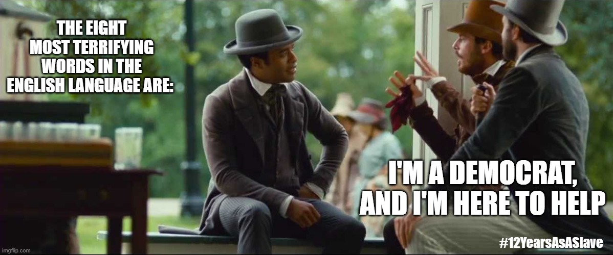 The 8 Most Terrifying Words in the English Language | THE EIGHT MOST TERRIFYING WORDS IN THE ENGLISH LANGUAGE ARE:; I'M A DEMOCRAT, AND I'M HERE TO HELP; #12YearsAsASlave | image tagged in the 8 most terrifying words in the english language,12 years as a slave,democrats | made w/ Imgflip meme maker