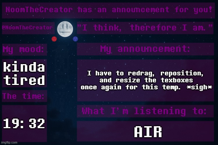HEY EVERY ! | kinda tired; I have to redrag, reposition, and resize the texboxes once again for this temp. *sigh*; 19:32; AIR | image tagged in noomthecreator announcement temp | made w/ Imgflip meme maker