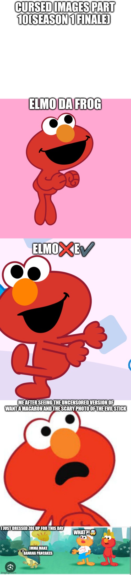 Cursed images part 10(season 1 finale) | CURSED IMAGES PART 10(SEASON 1 FINALE); ELMO DA FROG; ELMO❌E✔️; ME AFTER SEEING THE UNCENSORED VERSION OF WANT A MACARON AND THE SCARY PHOTO OF THE EVIL STICK; I JUST DRESSED ZOE UP FOR THIS DAY; WHAT?!🤯; IMMA MAKE BANANA PANCAKES | image tagged in cursed image,fourth of july,finale,oh wow are you actually reading these tags | made w/ Imgflip meme maker