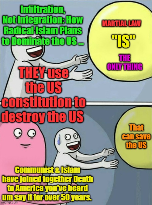 Constitution only works with honest & law-abiding people. Hence the warning of Enemies Within by founding fathers. | Infiltration, Not Integration: How Radical Islam Plans to Dominate the US …; MARTIAL LAW; "IS"; THEY use the US constitution to destroy the US; THE ONLY THING; That can save the US; Communist & Islam have joined together Death to America you've heard um say it for over 50 years. | image tagged in memes,running away balloon | made w/ Imgflip meme maker