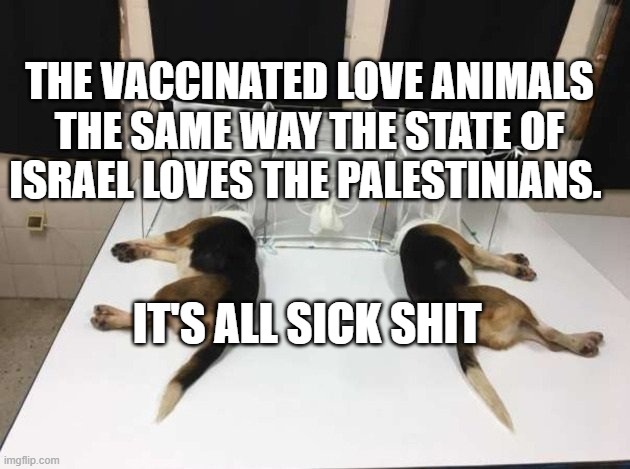 Anthony Fauci Loves Dogs and People | THE VACCINATED LOVE ANIMALS THE SAME WAY THE STATE OF ISRAEL LOVES THE PALESTINIANS. IT'S ALL SICK SHIT | image tagged in anthony fauci loves dogs and people | made w/ Imgflip meme maker