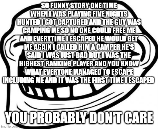 Troll Face | SO FUNNY STORY ONE TIME WHEN I WAS PLAYING FIVE NIGHTS HUNTED I GOT CAPTURED AND THE GUY WAS CAMPING ME SO NO ONE COULD FREE ME AND EVERYTIME I ESCAPED HE WOULD GET ME AGAIN I CALLED HIM A CAMPER HE'S SAID I WAS JUST BAD BUT I WAS THE HIGHEST RANKING PLAYER AND YOU KNOW WHAT EVERYONE MANAGED TO ESCAPE INCLUDING ME AND IT WAS THE FIRST TIME I ESCAPED; YOU PROBABLY DON'T CARE | image tagged in memes,troll face | made w/ Imgflip meme maker