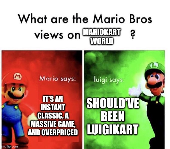 What’s The Mario bros Reviews TOADAY (see what I did there :) ) | MARIOKART WORLD; IT’S AN INSTANT CLASSIC, A MASSIVE GAME, AND OVERPRICED; SHOULD’VE BEEN LUIGIKART | image tagged in mario bros views | made w/ Imgflip meme maker