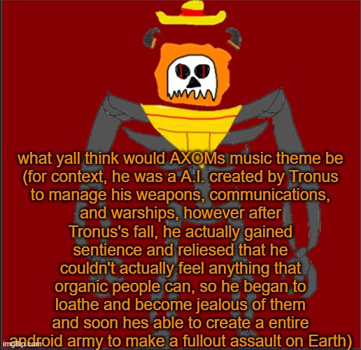 if yall have any questions on AXOM, ask me | what yall think would AXOMs music theme be

(for context, he was a A.I. created by Tronus to manage his weapons, communications, and warships, however after Tronus's fall, he actually gained sentience and reliesed that he couldn't actually feel anything that organic people can, so he began to loathe and become jealous of them and soon hes able to create a entire android army to make a fullout assault on Earth) | image tagged in mexican infernal | made w/ Imgflip meme maker