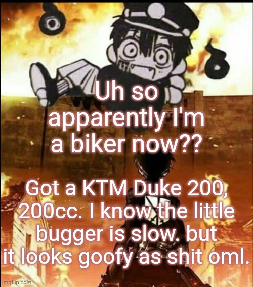 attack on tsukasa | Uh so apparently I'm a biker now?? Got a KTM Duke 200, 200cc. I know the little bugger is slow. but it looks goofy as shit oml. | image tagged in attack on tsukasa | made w/ Imgflip meme maker