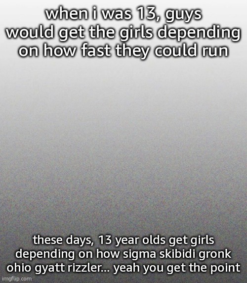 … | when i was 13, guys would get the girls depending on how fast they could run; these days, 13 year olds get girls depending on how sigma skibidi gronk ohio gyatt rizzler... yeah you get the point | made w/ Imgflip meme maker