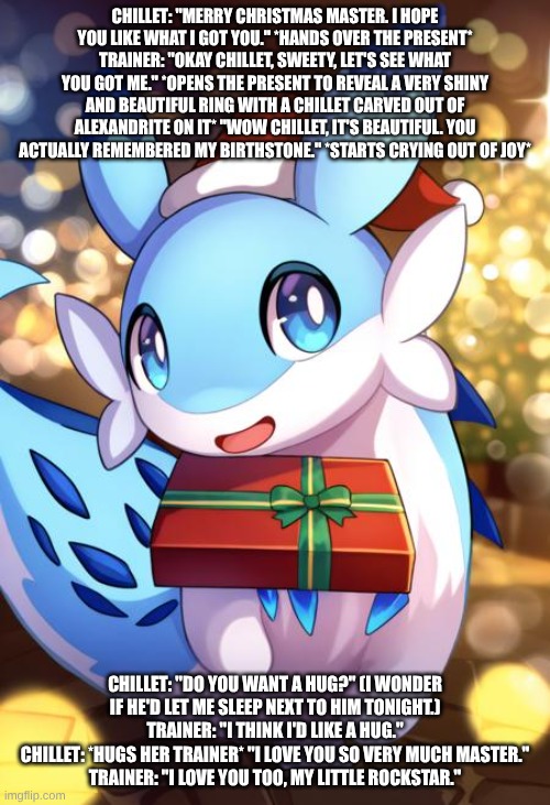 chillet's first christmas with her master | CHILLET: "MERRY CHRISTMAS MASTER. I HOPE YOU LIKE WHAT I GOT YOU." *HANDS OVER THE PRESENT*
TRAINER: "OKAY CHILLET, SWEETY, LET'S SEE WHAT YOU GOT ME." *OPENS THE PRESENT TO REVEAL A VERY SHINY AND BEAUTIFUL RING WITH A CHILLET CARVED OUT OF ALEXANDRITE ON IT* "WOW CHILLET, IT'S BEAUTIFUL. YOU ACTUALLY REMEMBERED MY BIRTHSTONE." *STARTS CRYING OUT OF JOY*; CHILLET: "DO YOU WANT A HUG?" (I WONDER IF HE'D LET ME SLEEP NEXT TO HIM TONIGHT.)
TRAINER: "I THINK I'D LIKE A HUG."
CHILLET: *HUGS HER TRAINER* "I LOVE YOU SO VERY MUCH MASTER."
TRAINER: "I LOVE YOU TOO, MY LITTLE ROCKSTAR." | image tagged in palworld,christmas | made w/ Imgflip meme maker