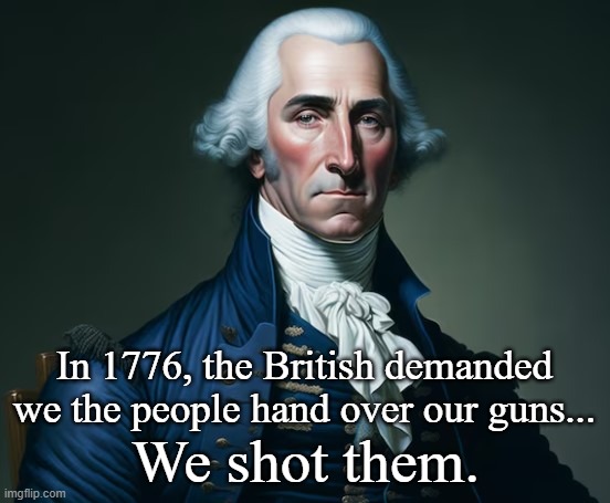 George Washington got it done. | In 1776, the British demanded we the people hand over our guns... We shot them. | image tagged in george washington,independence day,usa,guns,conservatives | made w/ Imgflip meme maker