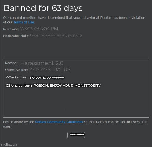Roblox Banned 63 Days | Banned for 63 days; 7/3/25 6:55:04 PM; Being offensive and making people cry; Harassment 2.0; ???????STRATUS; Offensive Item:; POISON IS SO ######; Offensive Item: POISON, ENJOY YOUR MONSTROSITY; I UNDERSTAND BRUH | image tagged in roblox ban | made w/ Imgflip meme maker