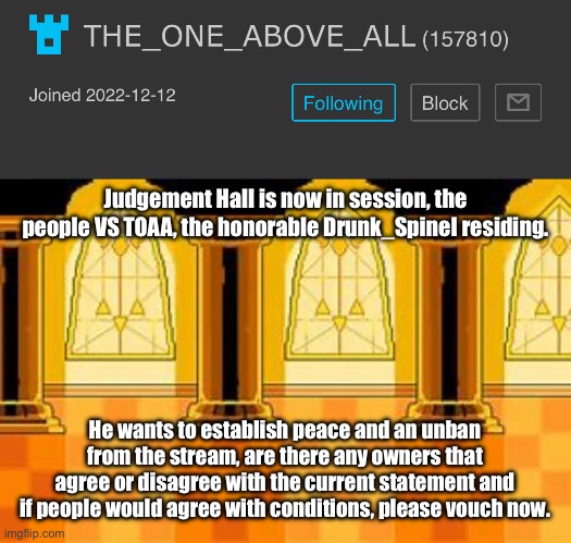 To me, I would keep a good eye on him. | Judgement Hall is now in session, the people VS TOAA, the honorable Drunk_Spinel residing. He wants to establish peace and an unban from the stream, are there any owners that agree or disagree with the current statement and if people would agree with conditions, please vouch now. | image tagged in judgement hall - undertale | made w/ Imgflip meme maker
