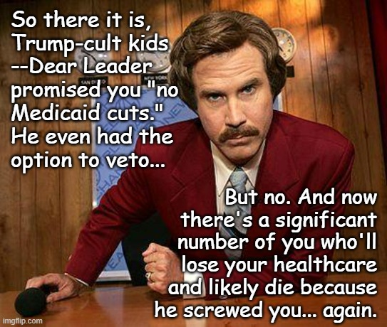 Yeah, you did this to you. Hope the petty joy of "owning the libs" was worth your lives. On second thought, no, I don't. | So there it is,
Trump-cult kids
--Dear Leader
promised you "no
Medicaid cuts."
He even had the
option to veto... But no. And now
there's a significant
number of you who'll
lose your healthcare
and likely die because
he screwed you... again. | image tagged in ron burgundy,trump supporters,idiots | made w/ Imgflip meme maker