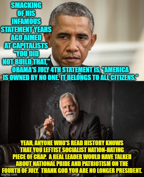 Obama did as much direct harm to this nation as he could during those 8 years. | SMACKING OF HIS INFAMOUS STATEMENT YEARS AGO AIMED AT CAPITALISTS "YOU DID NOT BUILD THAT,"; OBAMA'S JULY 4TH STATEMENT IS, "AMERICA IS OWNED BY NO ONE. IT BELONGS TO ALL CITIZENS.”; YEAH, ANYONE WHO'S READ HISTORY KNOWS THAT YOU LEFTIST SOCIALIST NATION-HATING PIECE OF CRAP.  A REAL LEADER WOULD HAVE TALKED ABOUT NATIONAL PRIDE AND PATRIOTISM ON THE FOURTH OF JULY.  THANK GOD YOU ARE NO LONGER PRESIDENT. | image tagged in yep | made w/ Imgflip meme maker
