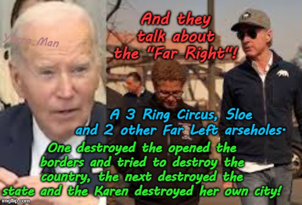 And they talk about the Far Right! A 3 Ring Circus, Sloe n 2 other arseholes. | And they talk about the "Far Right"! Yarra Man; A 3 Ring Circus, Sloe and 2 other Far Left arseholes. One destroyed the opened the borders and tried to destroy the country, the next destroyed the state and the Karen destroyed her own city! | image tagged in joe biden gavin newsom karen bass,far left democrats,open borders,self gratification by proxy woke,virtue signaling | made w/ Imgflip meme maker