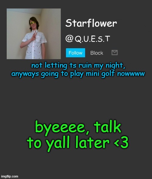 Wish me luck, ill post my and my grandfathers scores after | not letting ts ruin my night, anyways going to play mini golf nowwww; byeeee, talk to yall later <3 | image tagged in starflower quest template | made w/ Imgflip meme maker
