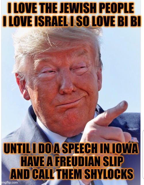 Oops Trump did it again | I LOVE THE JEWISH PEOPLE 

I LOVE ISRAEL I SO LOVE BI BI; UNTIL I DO A SPEECH IN IOWA 
HAVE A FREUDIAN SLIP
 AND CALL THEM SHYLOCKS | image tagged in donald trump,jewish,freud,slip,iowa,maga | made w/ Imgflip meme maker
