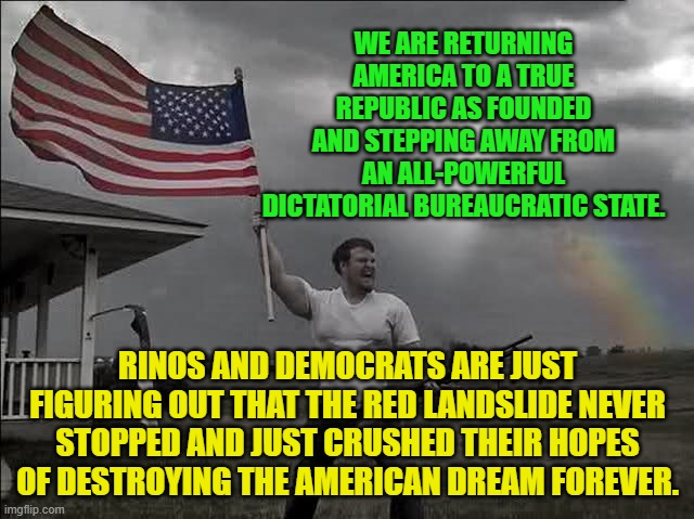 Overly Patriotic American  | WE ARE RETURNING AMERICA TO A TRUE REPUBLIC AS FOUNDED AND STEPPING AWAY FROM AN ALL-POWERFUL DICTATORIAL BUREAUCRATIC STATE. RINOS AND DEMOCRATS ARE JUST FIGURING OUT THAT THE RED LANDSLIDE NEVER STOPPED AND JUST CRUSHED THEIR HOPES OF DESTROYING THE AMERICAN DREAM FOREVER. | image tagged in overly patriotic american | made w/ Imgflip meme maker